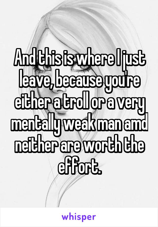 And this is where I just leave, because you're either a troll or a very mentally weak man amd neither are worth the effort.