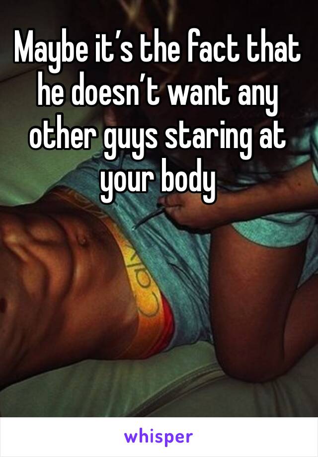 Maybe it’s the fact that he doesn’t want any other guys staring at your body