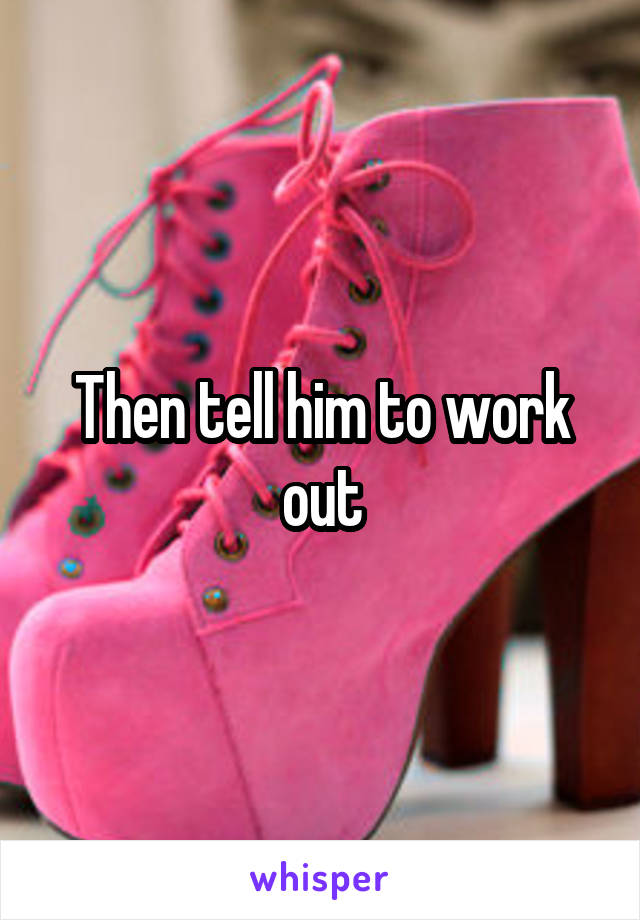 Then tell him to work out