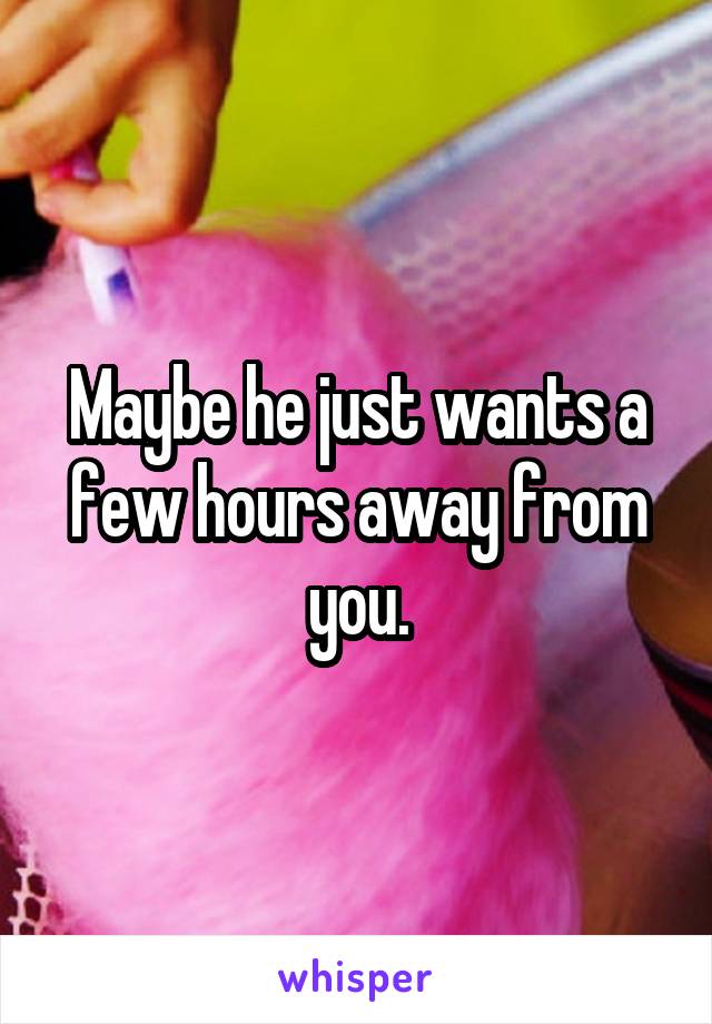 Maybe he just wants a few hours away from you.