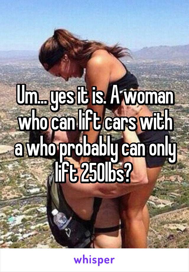 Um... yes it is. A woman who can lift cars with a who probably can only lift 250lbs? 