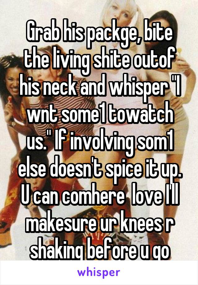 Grab his packge, bite the living shite outof his neck and whisper "I wnt some1 towatch us." If involving som1 else doesn't spice it up. U can comhere  love I'll makesure ur knees r shaking before u go