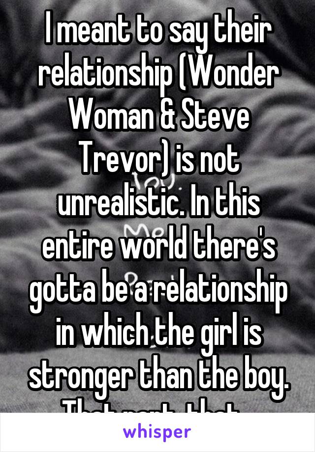 I meant to say their relationship (Wonder Woman & Steve Trevor) is not unrealistic. In this entire world there's gotta be a relationship in which the girl is stronger than the boy. That part, that...