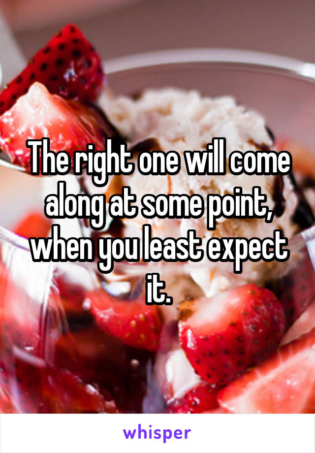 The right one will come along at some point, when you least expect it.