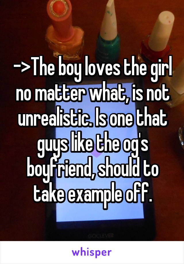 ->The boy loves the girl no matter what, is not unrealistic. Is one that guys like the og's boyfriend, should to take example off.