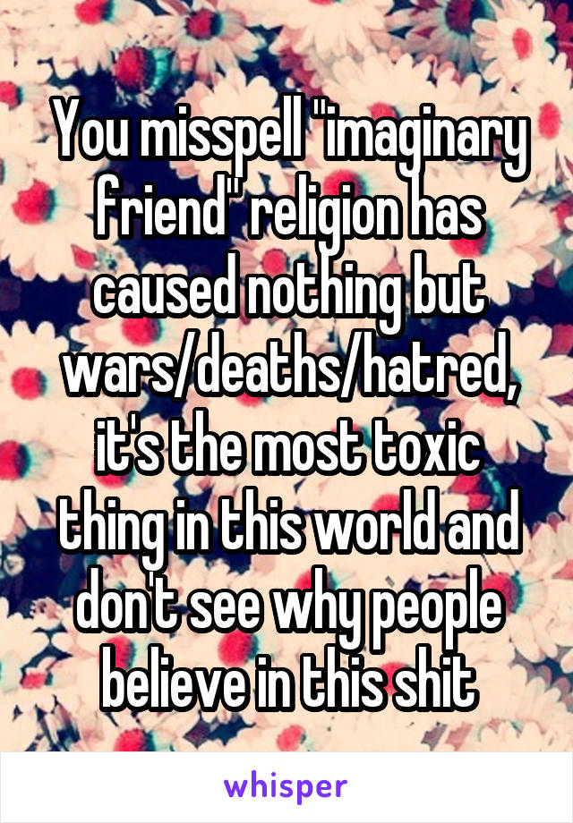 You misspell "imaginary friend" religion has caused nothing but wars/deaths/hatred, it's the most toxic thing in this world and don't see why people believe in this shit