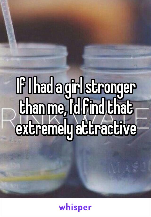 If I had a girl stronger than me, I'd find that extremely attractive