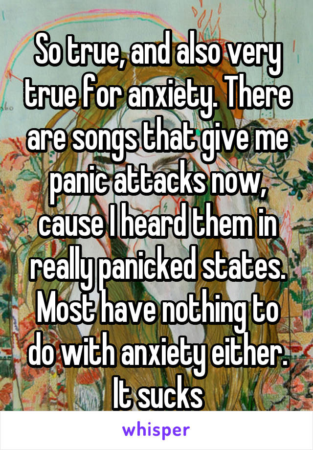 So true, and also very true for anxiety. There are songs that give me panic attacks now, cause I heard them in really panicked states. Most have nothing to do with anxiety either. It sucks