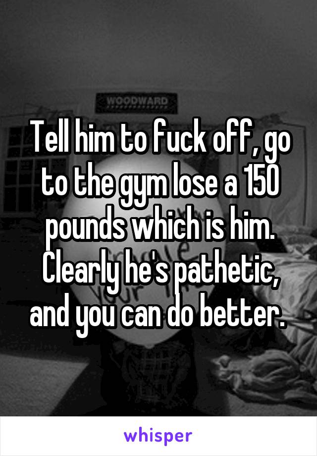 Tell him to fuck off, go to the gym lose a 150 pounds which is him. Clearly he's pathetic, and you can do better. 