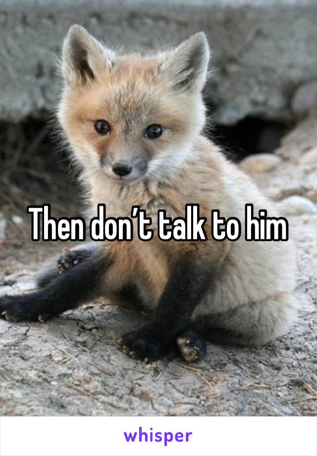 Then don’t talk to him