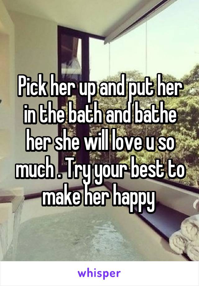 Pick her up and put her in the bath and bathe her she will love u so much . Try your best to make her happy 