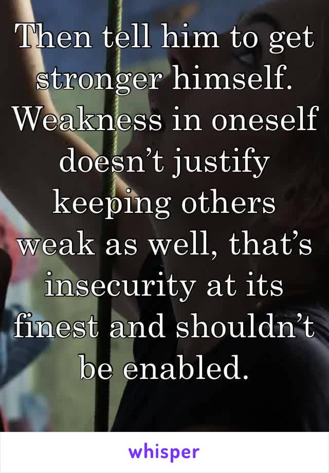 Then tell him to get stronger himself. Weakness in oneself doesn’t justify keeping others weak as well, that’s insecurity at its finest and shouldn’t be enabled.