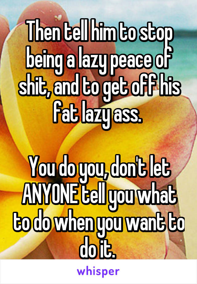 Then tell him to stop being a lazy peace of shit, and to get off his fat lazy ass. 

You do you, don't let ANYONE tell you what to do when you want to do it. 