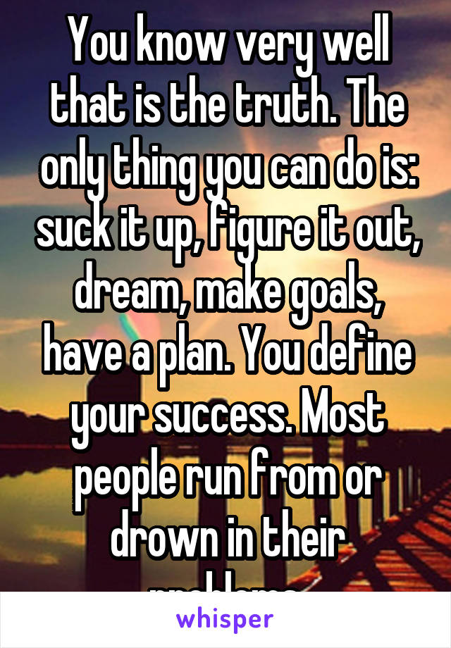 You know very well that is the truth. The only thing you can do is: suck it up, figure it out, dream, make goals, have a plan. You define your success. Most people run from or drown in their problems.