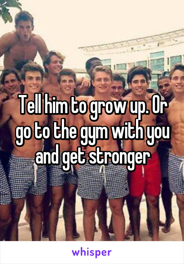 Tell him to grow up. Or go to the gym with you and get stronger