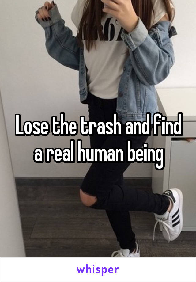 Lose the trash and find a real human being