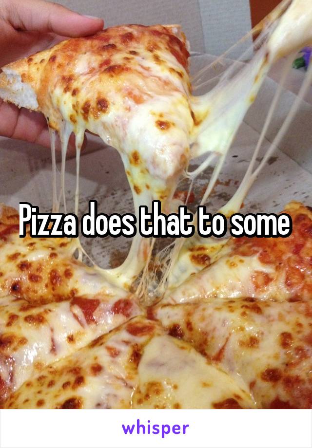 Pizza does that to some 