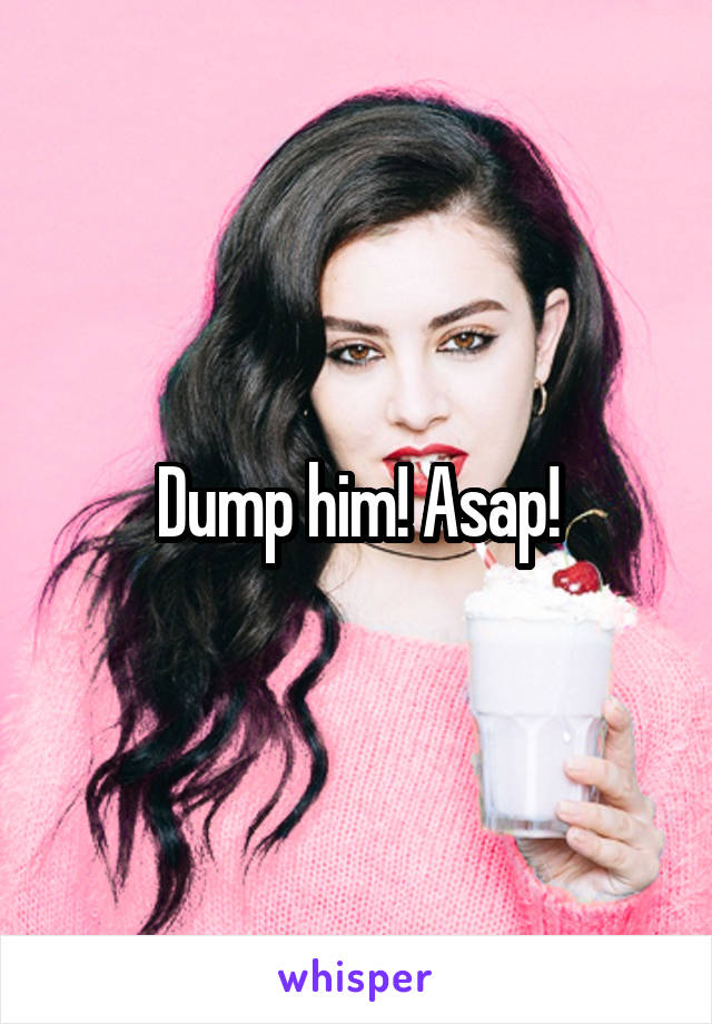 Dump him! Asap!