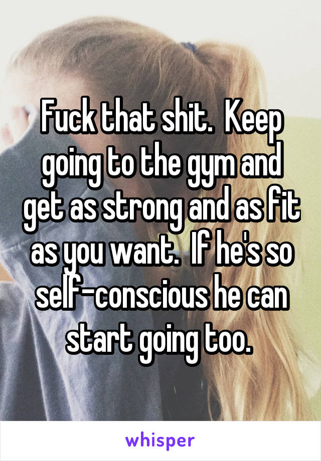 Fuck that shit.  Keep going to the gym and get as strong and as fit as you want.  If he's so self-conscious he can start going too. 