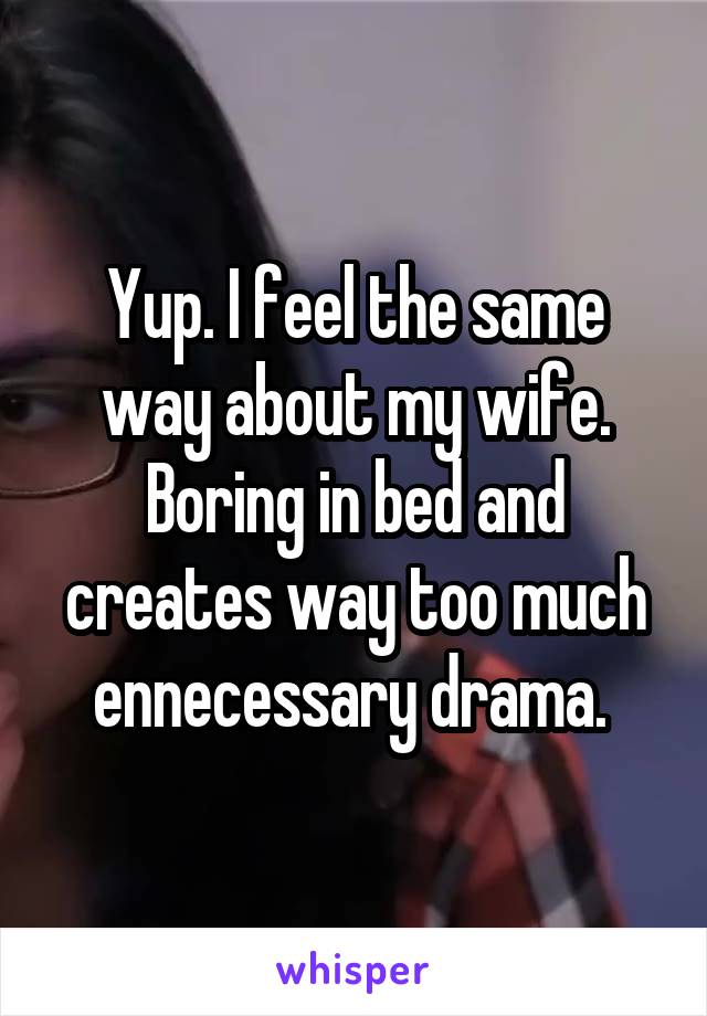 Yup. I feel the same way about my wife. Boring in bed and creates way too much ennecessary drama. 