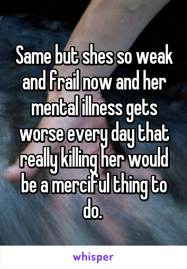 Same but shes so weak and frail now and her mental illness gets worse every day that really killing her would be a merciful thing to do. 