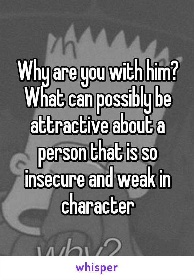 Why are you with him? What can possibly be attractive about a person that is so insecure and weak in character