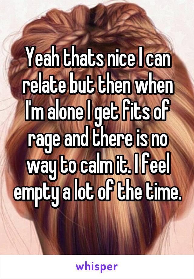 Yeah thats nice I can relate but then when I'm alone I get fits of rage and there is no way to calm it. I feel empty a lot of the time. 