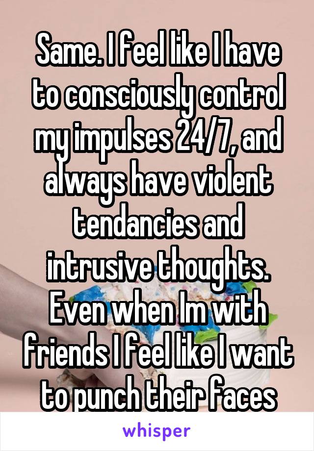 Same. I feel like I have to consciously control my impulses 24/7, and always have violent tendancies and intrusive thoughts. Even when Im with friends I feel like I want to punch their faces