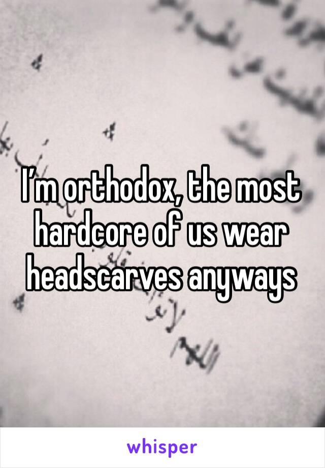I’m orthodox, the most hardcore of us wear headscarves anyways 