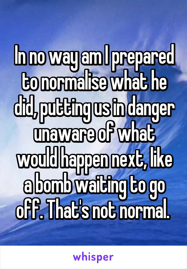 In no way am I prepared to normalise what he did, putting us in danger unaware of what would happen next, like a bomb waiting to go off. That's not normal. 