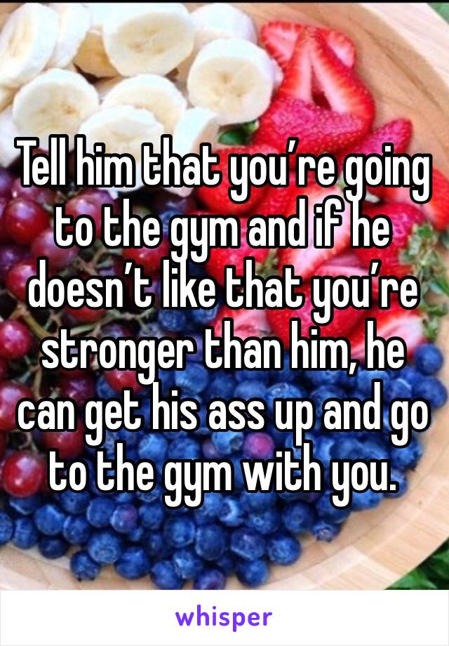 Tell him that you’re going to the gym and if he doesn’t like that you’re stronger than him, he can get his ass up and go to the gym with you. 