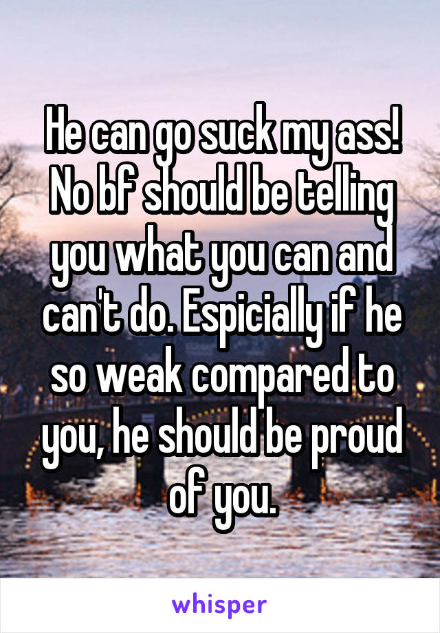 He can go suck my ass! No bf should be telling you what you can and can't do. Espicially if he so weak compared to you, he should be proud of you.