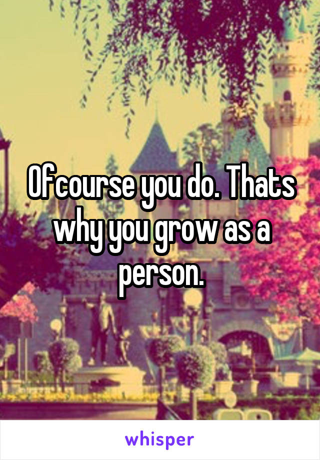 Ofcourse you do. Thats why you grow as a person.