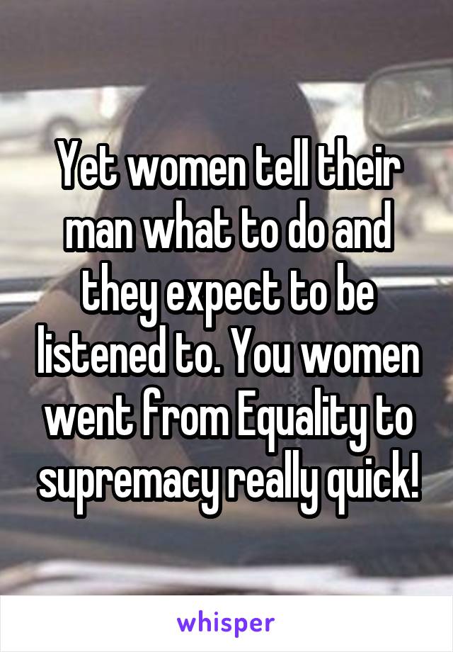 Yet women tell their man what to do and they expect to be listened to. You women went from Equality to supremacy really quick!