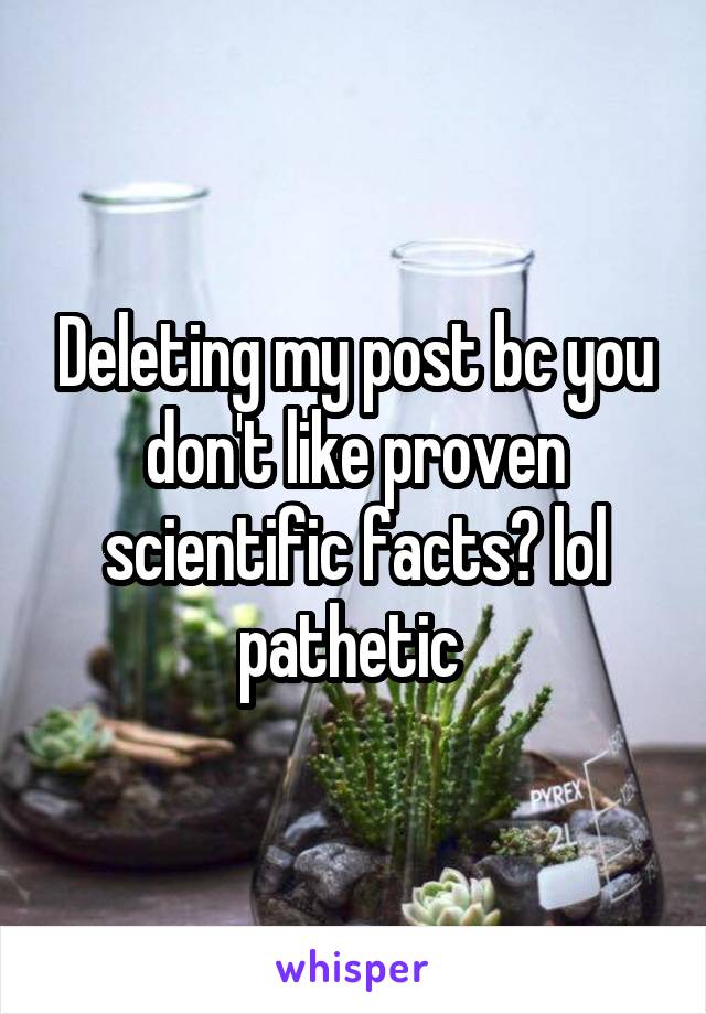 Deleting my post bc you don't like proven scientific facts? lol pathetic 