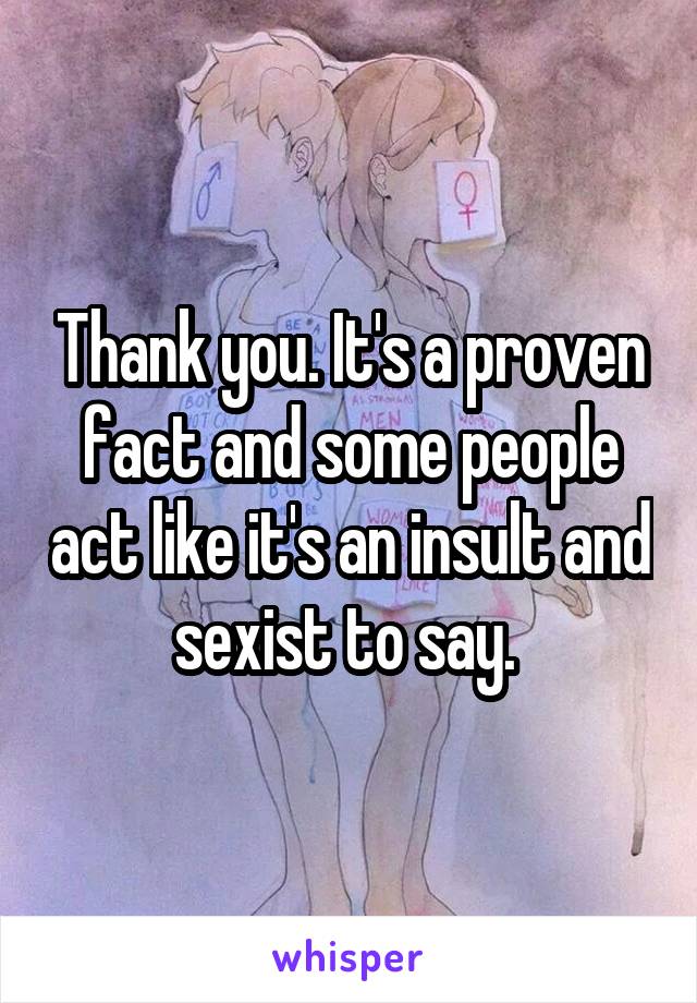 Thank you. It's a proven fact and some people act like it's an insult and sexist to say. 