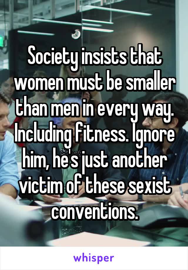 Society insists that women must be smaller than men in every way. Including fitness. Ignore him, he's just another victim of these sexist conventions.