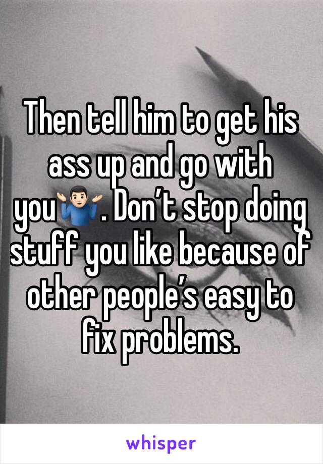 Then tell him to get his ass up and go with you🤷🏻‍♂️. Don’t stop doing stuff you like because of other people’s easy to fix problems. 