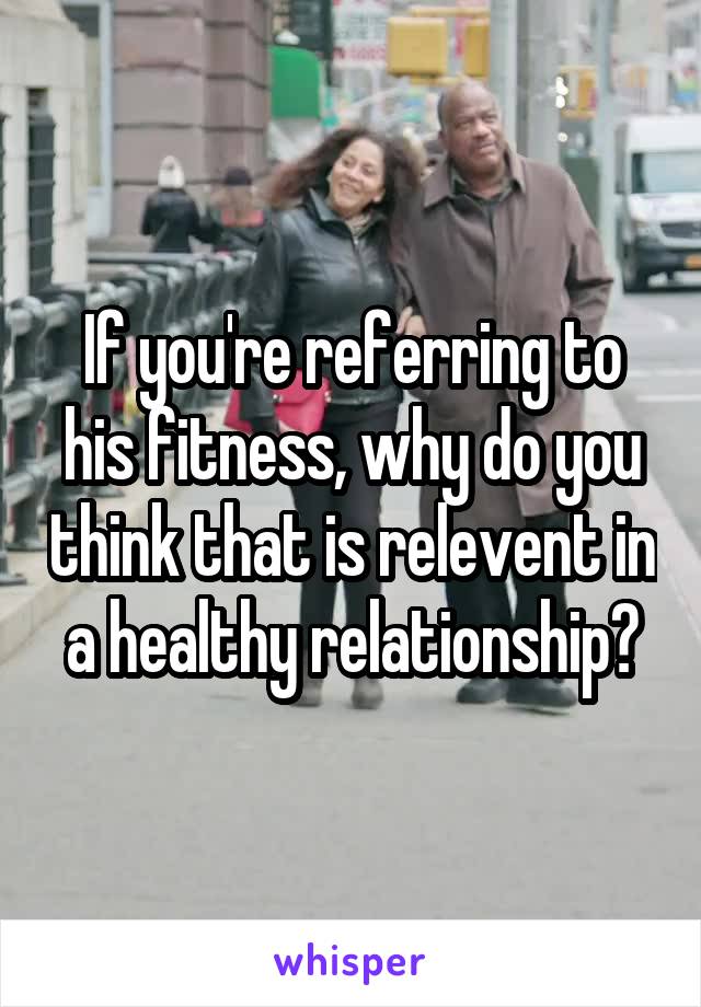 If you're referring to his fitness, why do you think that is relevent in a healthy relationship?