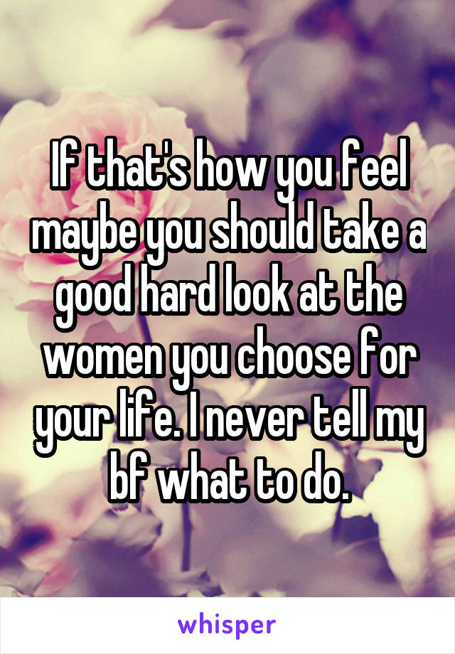 If that's how you feel maybe you should take a good hard look at the women you choose for your life. I never tell my bf what to do.