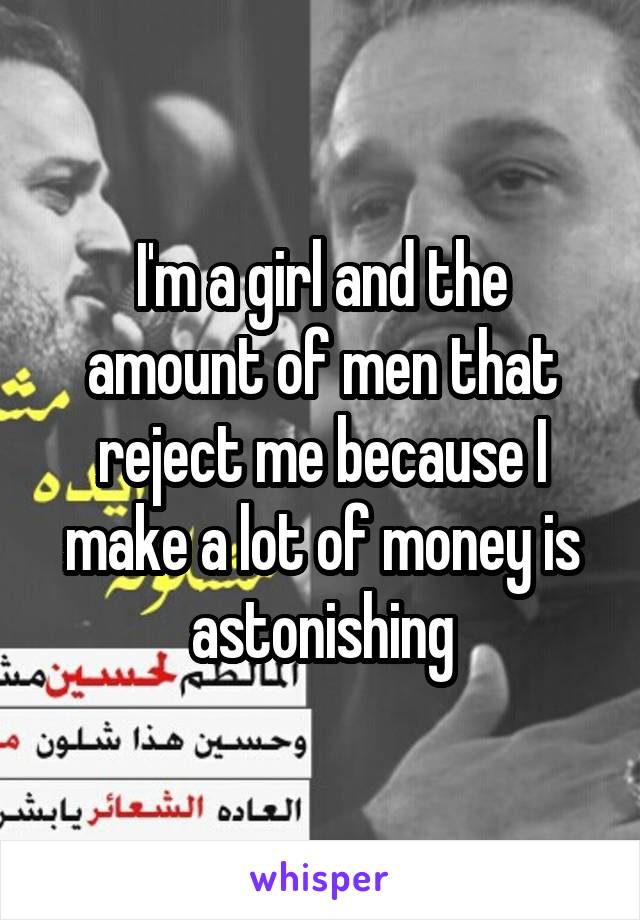 I'm a girl and the amount of men that reject me because I make a lot of money is astonishing