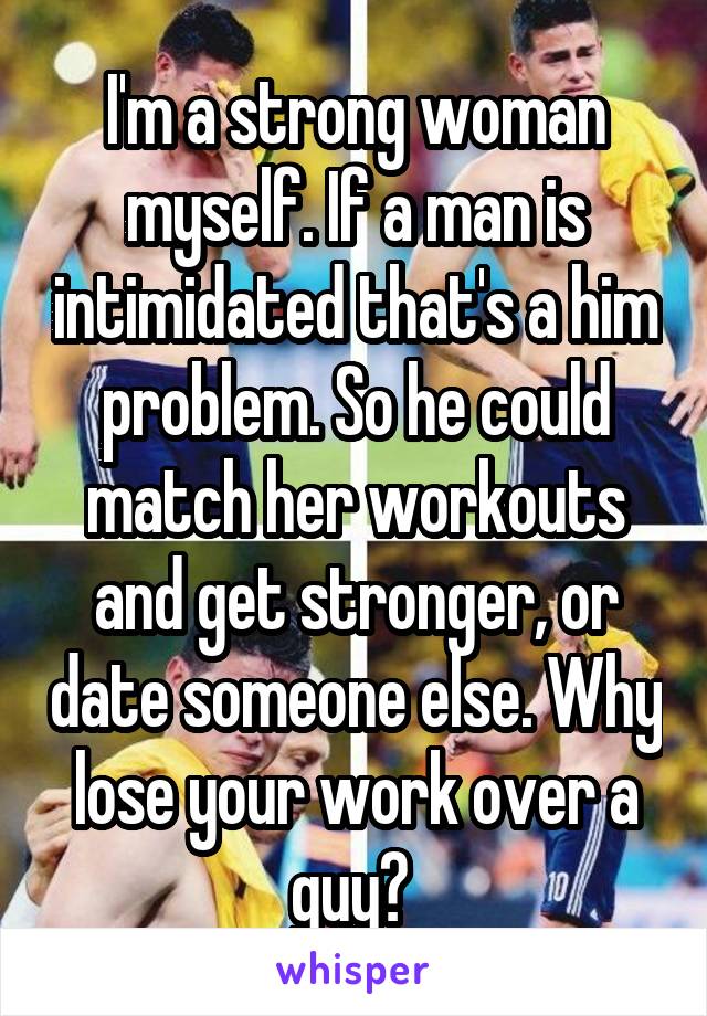 I'm a strong woman myself. If a man is intimidated that's a him problem. So he could match her workouts and get stronger, or date someone else. Why lose your work over a guy? 