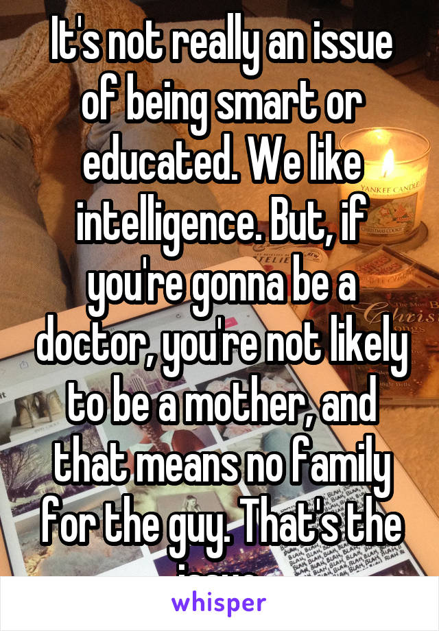It's not really an issue of being smart or educated. We like intelligence. But, if you're gonna be a doctor, you're not likely to be a mother, and that means no family for the guy. That's the issue.