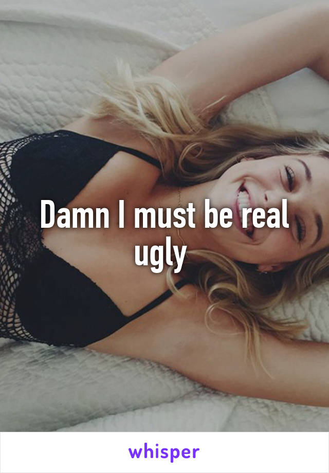 Damn I must be real ugly 