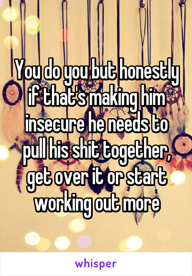 You do you but honestly if that's making him insecure he needs to pull his shit together, get over it or start working out more