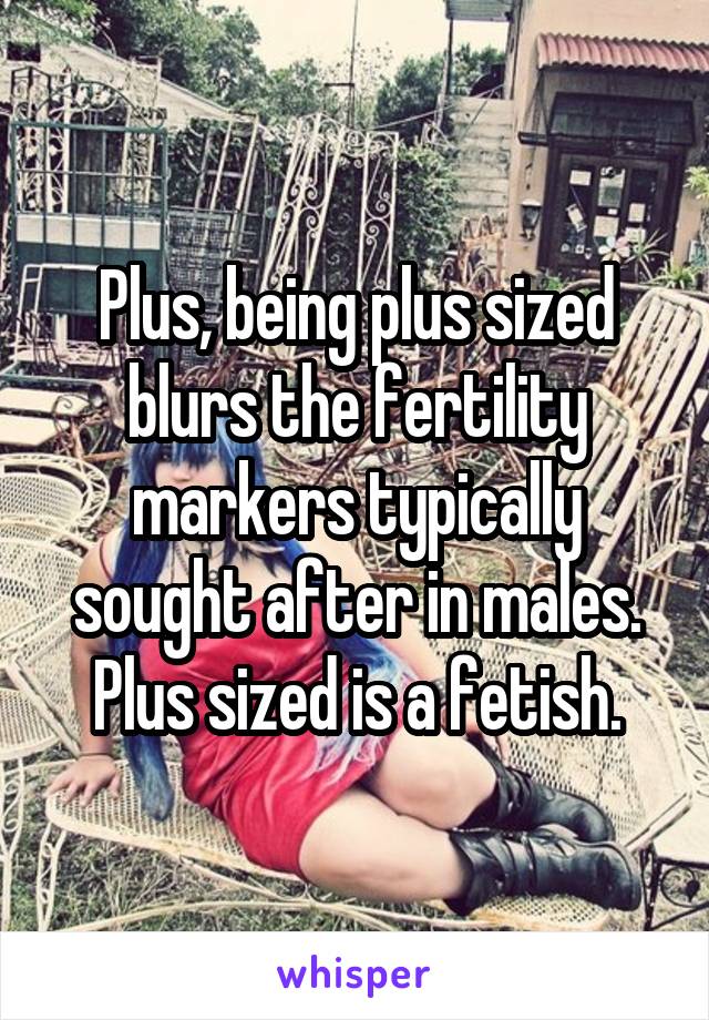 Plus, being plus sized blurs the fertility markers typically sought after in males. Plus sized is a fetish.