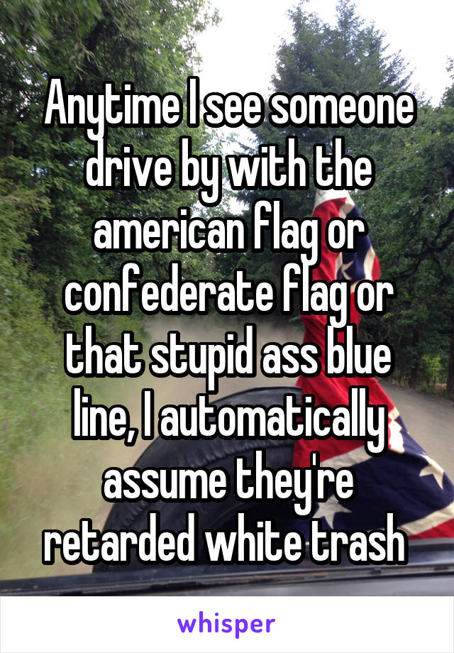 Anytime I see someone drive by with the american flag or confederate flag or that stupid ass blue line, I automatically assume they're retarded white trash 