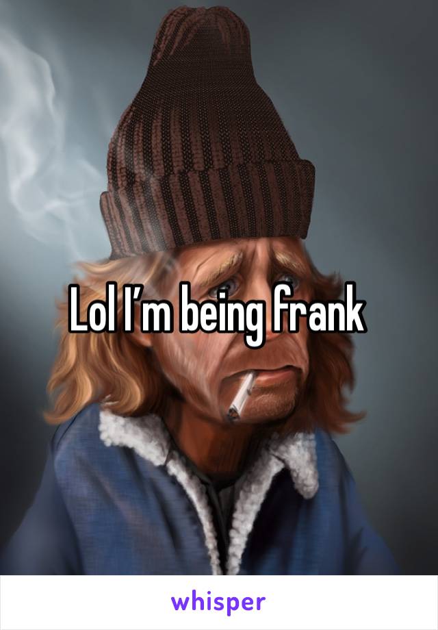 Lol I’m being frank