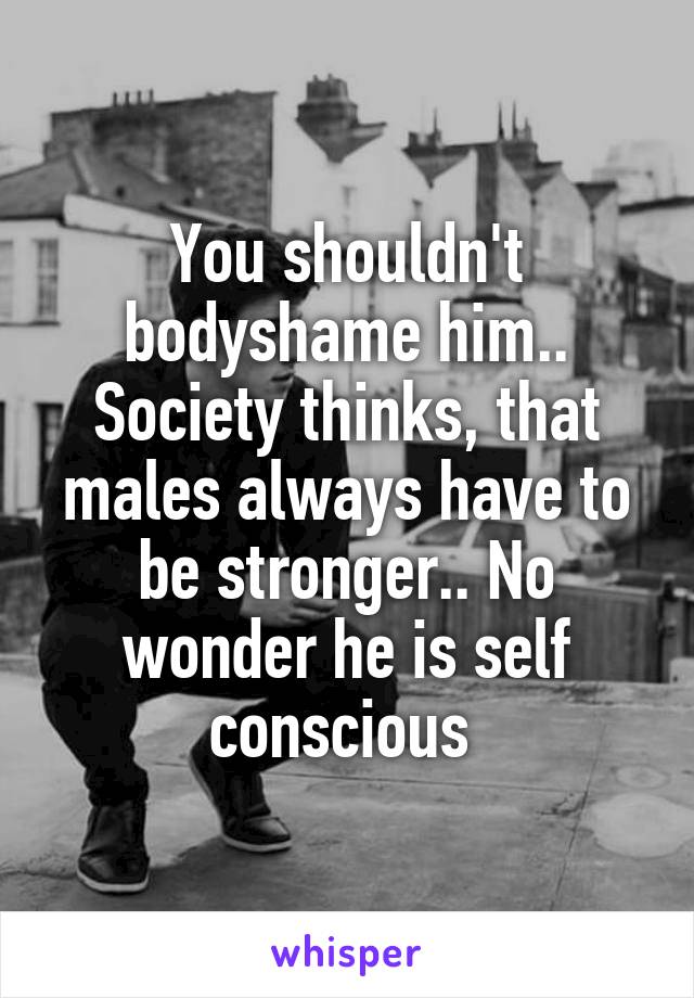 You shouldn't bodyshame him.. Society thinks, that males always have to be stronger.. No wonder he is self conscious 