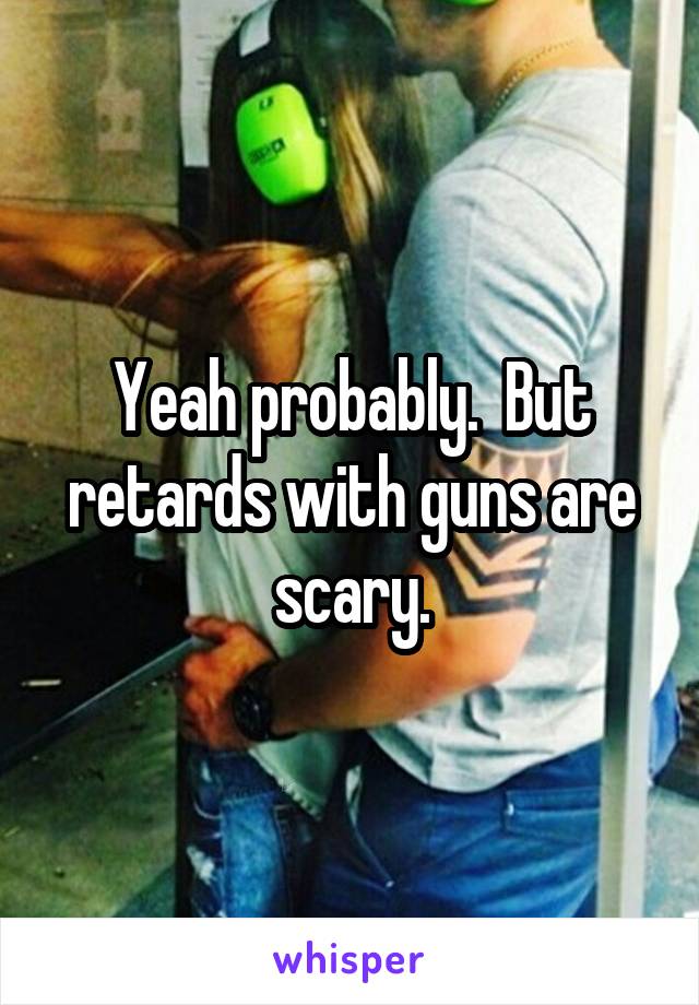 Yeah probably.  But retards with guns are scary.